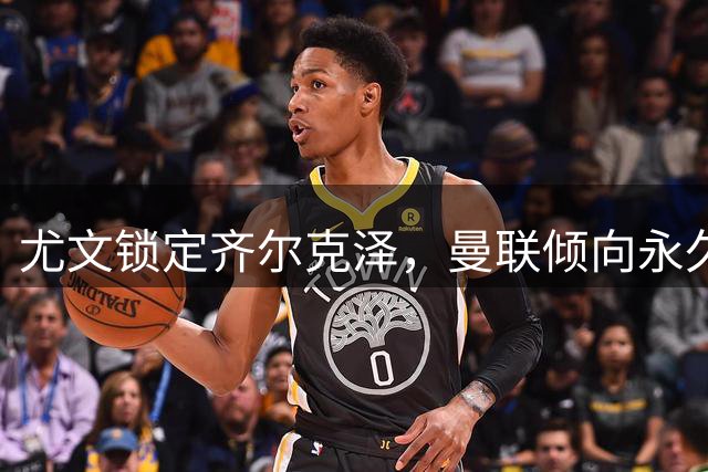 尤文锁定齐尔克泽，曼联倾向永久转会方案